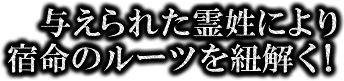 与えられた霊姓により宿命のルーツを紐解く！