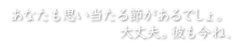 あなたも思い当たる節があるはずでしょ。　大丈夫。彼も今ね、