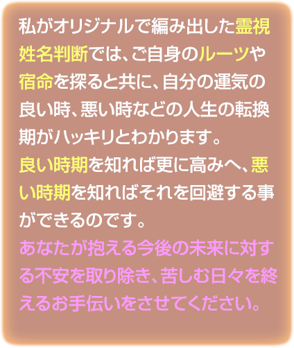 私がオリジナルで編み出した霊視姓名判断では、ご自身のルーツや宿命を探ると共に、自分の運気の良い時、悪い時などの人生の転換期がハッキリとわかります。良い時期を知れば更に高みへ、悪い時期を知ればそれを回避する事ができるのです。あなたが抱える今後の未来に対する不安を取り除き、苦しむ日々を終えるお手伝いをさせてください。
